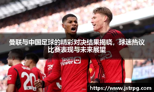 曼联与中国足球的精彩对决结果揭晓，球迷热议比赛表现与未来展望